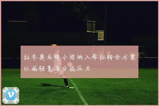 拉齐奥或将小将纳入希拉转会方案以减轻皇马分成压力