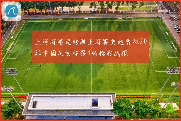 上海海港逆转胜上海赛更达晋级2026中国足协杯第4轮精彩战报