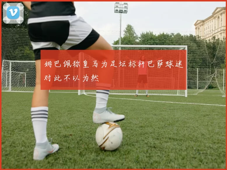 姆巴佩称皇马为足坛标杆巴萨球迷对此不以为然