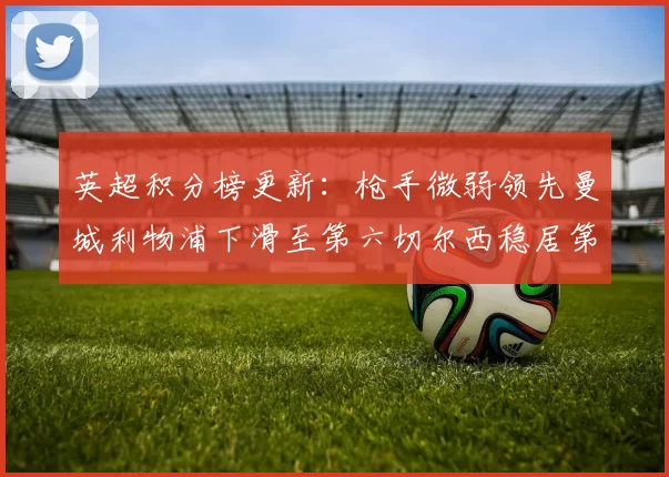 英超积分榜更新：枪手微弱领先曼城利物浦下滑至第六切尔西稳居第十