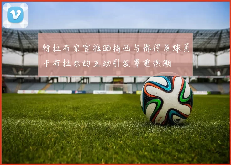 特拉布宗官推晒梅西与佛得角球员卡布拉尔的互动引发尊重热潮