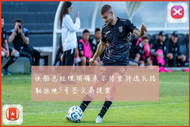 快船总经理明确表示将坚持选瓦格勒拒绝5号签交易提案