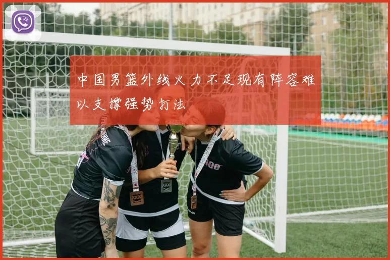 中国男篮外线火力不足现有阵容难以支撑强势打法