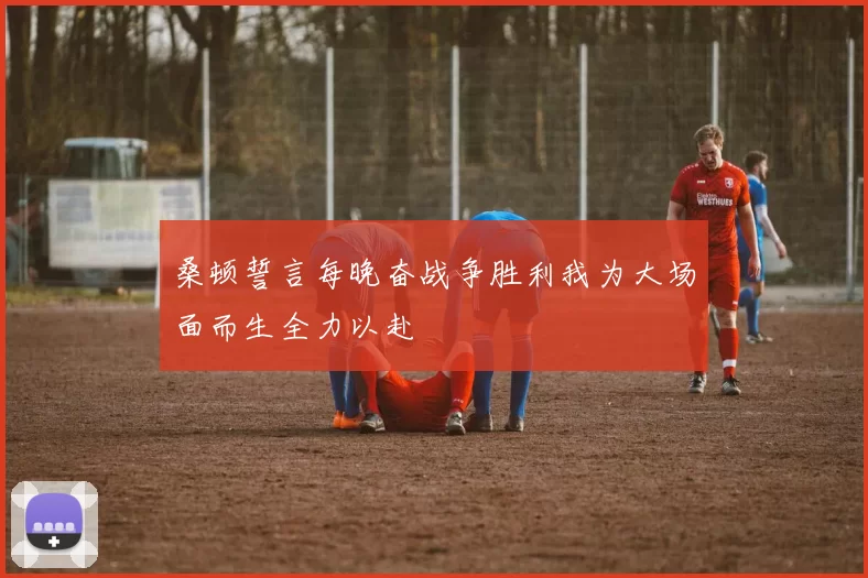 桑顿誓言每晚奋战争胜利我为大场面而生全力以赴