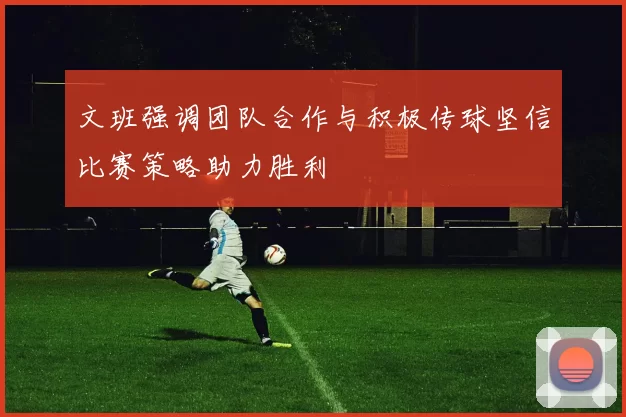 文班强调团队合作与积极传球坚信比赛策略助力胜利