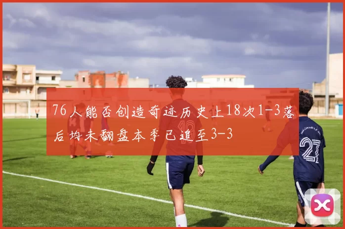 76人能否创造奇迹历史上18次1-3落后均未翻盘本季已追至3-3
