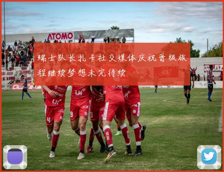 瑞士队长扎卡社交媒体庆祝晋级旅程继续梦想未完待续