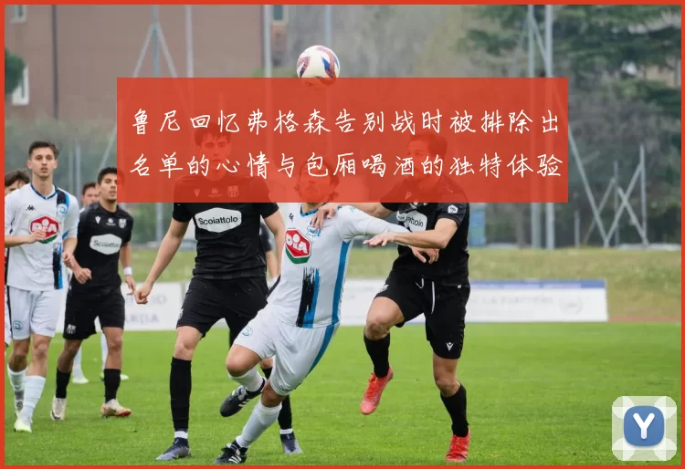 鲁尼回忆弗格森告别战时被排除出名单的心情与包厢喝酒的独特体验