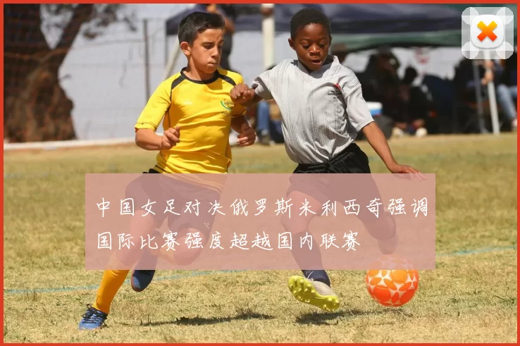 中国女足对决俄罗斯米利西奇强调国际比赛强度超越国内联赛