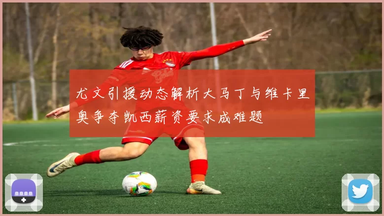 尤文引援动态解析大马丁与维卡里奥争夺凯西薪资要求成难题