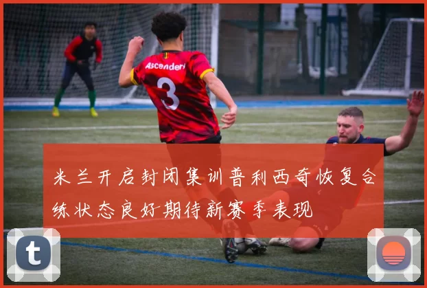 米兰开启封闭集训普利西奇恢复合练状态良好期待新赛季表现