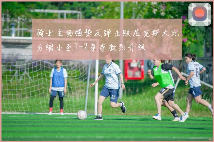 骑士主场强势反弹击败尼克斯大比分缩小至1-2争夺激烈升级