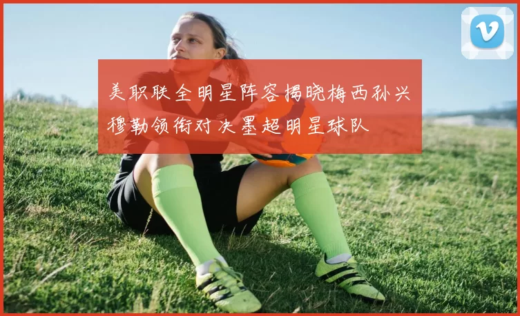 美职联全明星阵容揭晓梅西孙兴慜穆勒领衔对决墨超明星球队