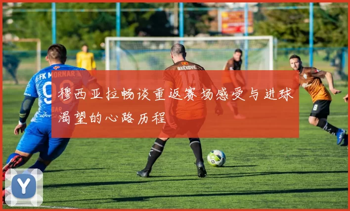 穆西亚拉畅谈重返赛场感受与进球渴望的心路历程