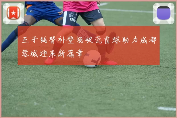 王子铭替补登场破荒首球助力成都蓉城迎来新篇章