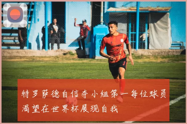 特罗萨德自信夺小组第一每位球员渴望在世界杯展现自我