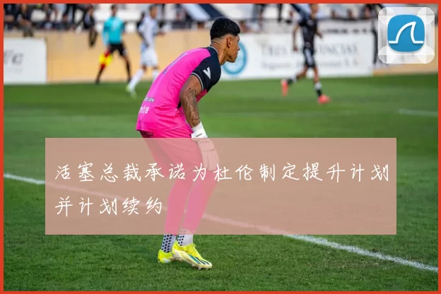 活塞总裁承诺为杜伦制定提升计划并计划续约