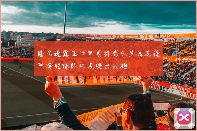隆戈透露亚沙里或将离队罗马及德甲英超球队均表现出兴趣