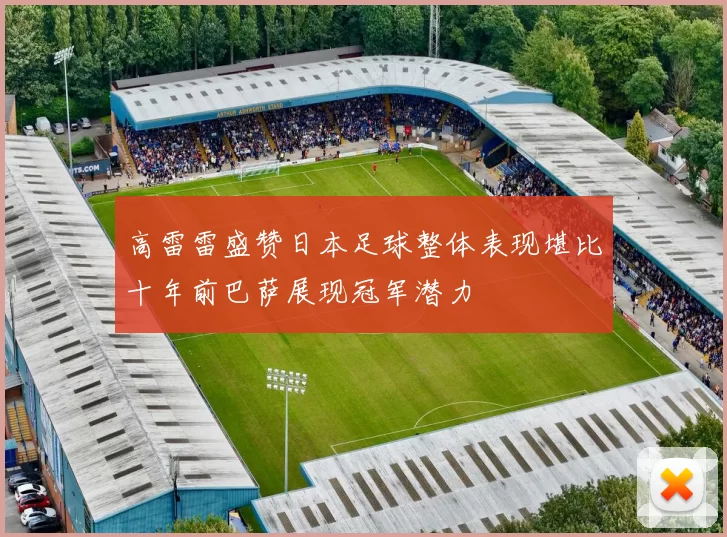 高雷雷盛赞日本足球整体表现堪比十年前巴萨展现冠军潜力