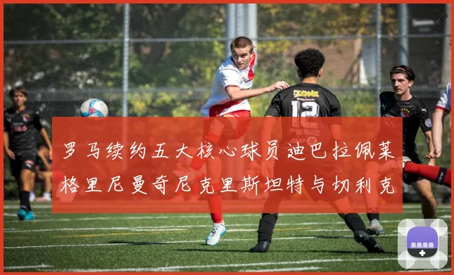 罗马续约五大核心球员迪巴拉佩莱格里尼曼奇尼克里斯坦特与切利克共创未来