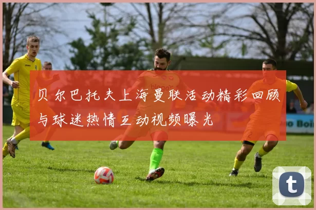 贝尔巴托夫上海曼联活动精彩回顾与球迷热情互动视频曝光
