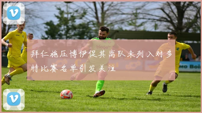 拜仁施压博伊促其离队未列入对多特比赛名单引发关注