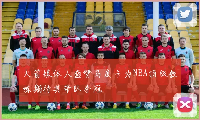 火箭媒体人盛赞乌度卡为NBA顶级教练期待其带队夺冠