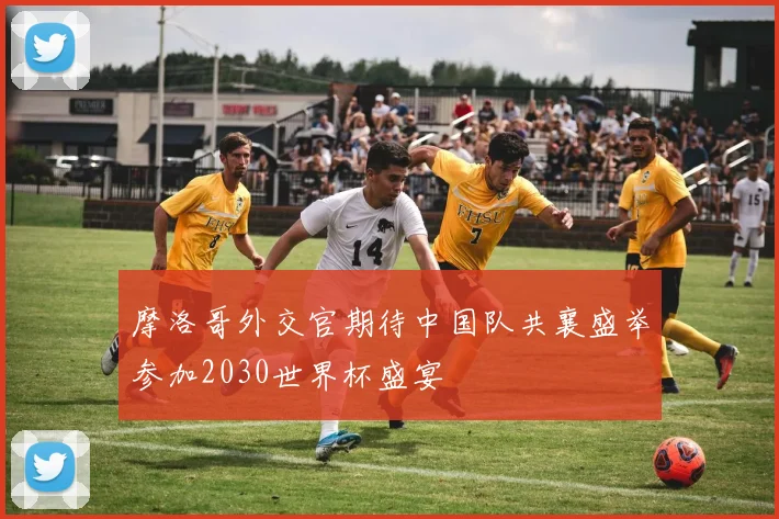 摩洛哥外交官期待中国队共襄盛举参加2030世界杯盛宴